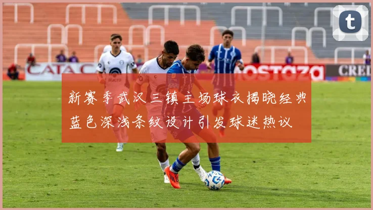新赛季武汉三镇主场球衣揭晓经典蓝色深浅条纹设计引发球迷热议
