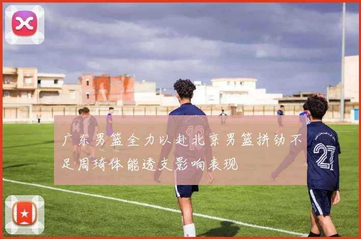广东男篮全力以赴北京男篮拼劲不足周琦体能透支影响表现