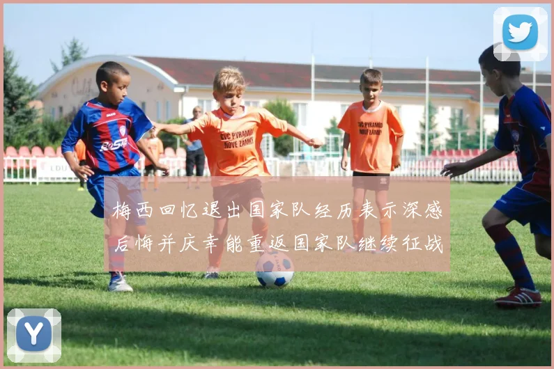 梅西回忆退出国家队经历表示深感后悔并庆幸能重返国家队继续征战