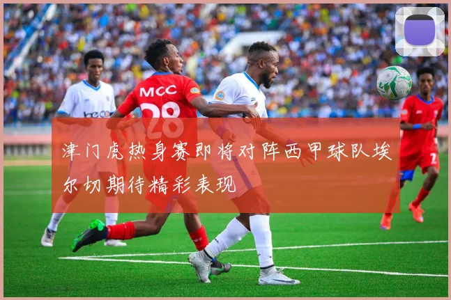 津门虎热身赛即将对阵西甲球队埃尔切期待精彩表现