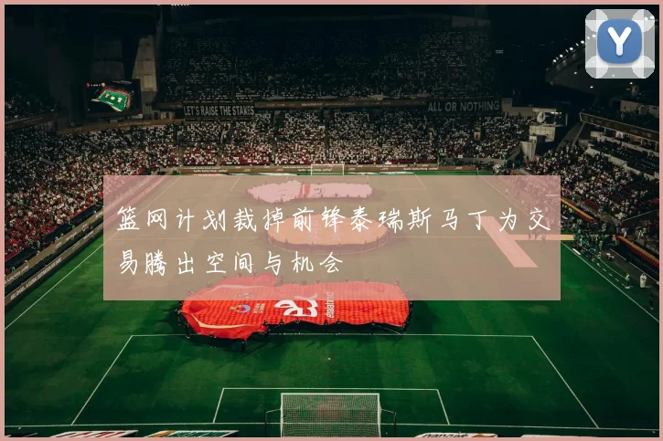 篮网计划裁掉前锋泰瑞斯马丁为交易腾出空间与机会