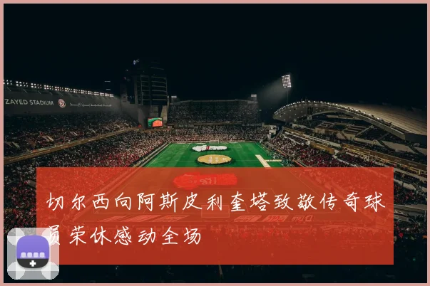 切尔西向阿斯皮利奎塔致敬传奇球员荣休感动全场