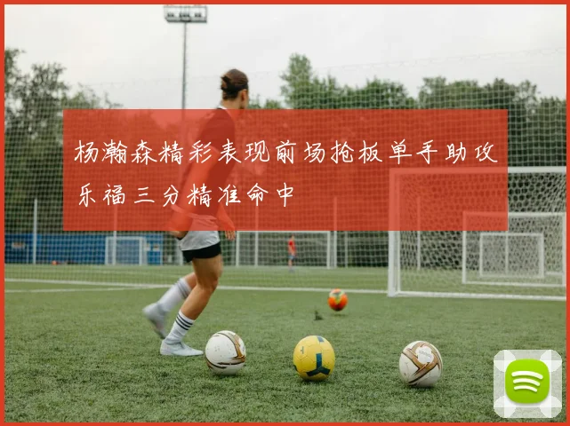 杨瀚森精彩表现前场抢板单手助攻乐福三分精准命中