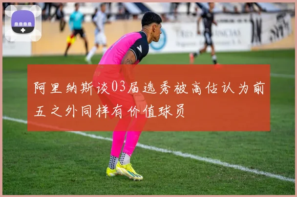 阿里纳斯谈03届选秀被高估认为前五之外同样有价值球员