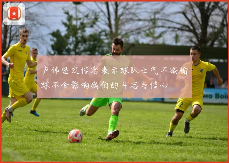 卢伟坚定信念表示球队士气不减输球不会影响我们的斗志与信心