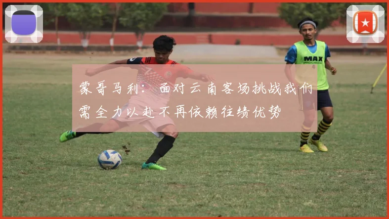 蒙哥马利：面对云南客场挑战我们需全力以赴不再依赖往绩优势