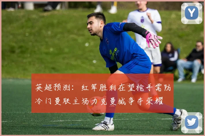 英超预测：红军胜利在望枪手需防冷门曼联主场力克曼城争夺荣耀
