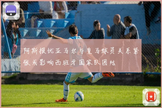 阿斯报忧亚马尔与皇马球员关系紧张或影响西班牙国家队团结