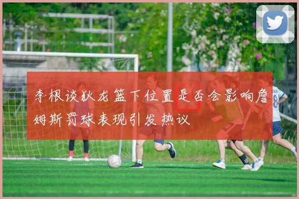 李根谈狄龙篮下位置是否会影响詹姆斯罚球表现引发热议