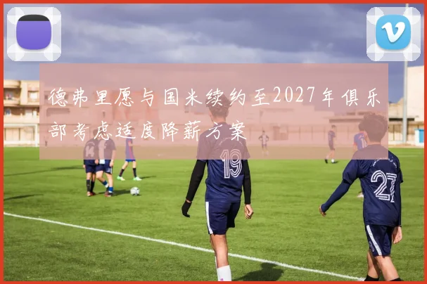 德弗里愿与国米续约至2027年俱乐部考虑适度降薪方案