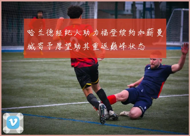 哈兰德经纪人助力福登续约加薪曼城寄予厚望助其重返巅峰状态